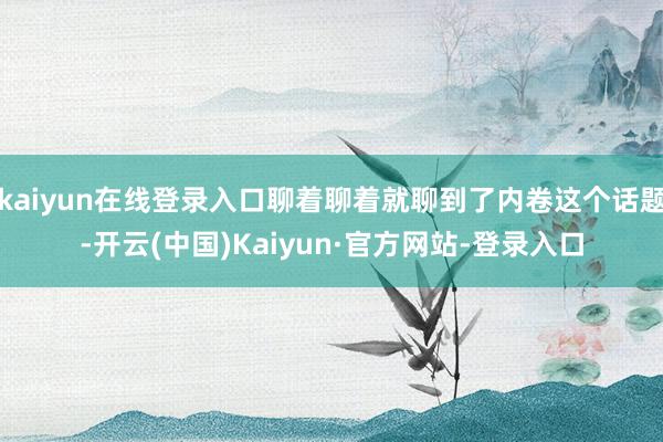 kaiyun在线登录入口聊着聊着就聊到了内卷这个话题-开云(中国)Kaiyun·官方网站-登录入口