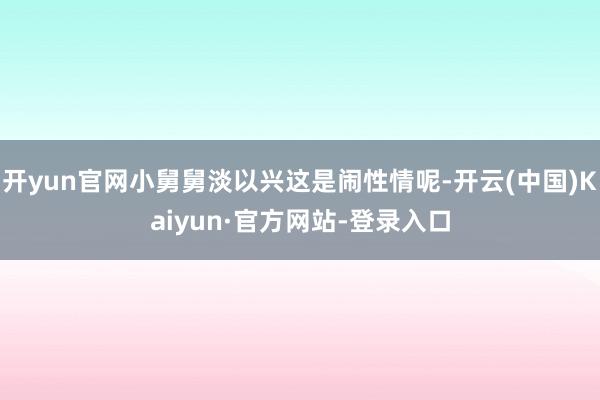 开yun官网小舅舅淡以兴这是闹性情呢-开云(中国)Kaiyun·官方网站-登录入口