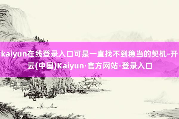 kaiyun在线登录入口可是一直找不到稳当的契机-开云(中国)Kaiyun·官方网站-登录入口