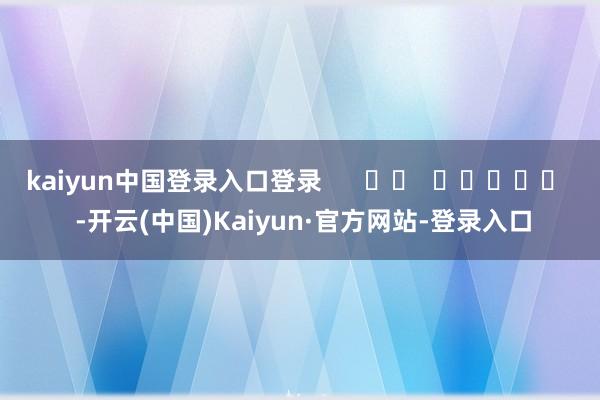 kaiyun中国登录入口登录      		  					  -开云(中国)Kaiyun·官方网站-登录入口