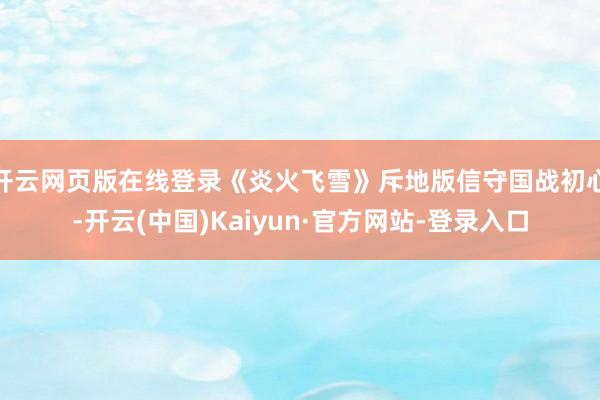 开云网页版在线登录《炎火飞雪》斥地版信守国战初心-开云(中国)Kaiyun·官方网站-登录入口
