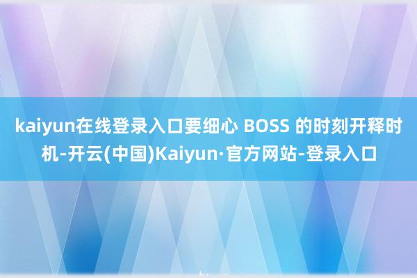 kaiyun在线登录入口要细心 BOSS 的时刻开释时机-开云(中国)Kaiyun·官方网站-登录入口