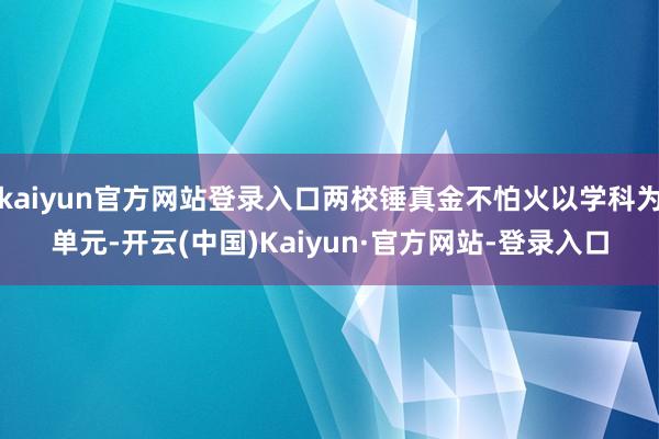 kaiyun官方网站登录入口两校锤真金不怕火以学科为单元-开云(中国)Kaiyun·官方网站-登录入口