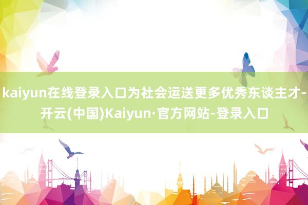 kaiyun在线登录入口为社会运送更多优秀东谈主才-开云(中国)Kaiyun·官方网站-登录入口