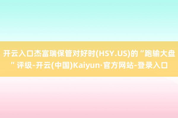 开云入口杰富瑞保管对好时(HSY.US)的“跑输大盘”评级-开云(中国)Kaiyun·官方网站-登录入口