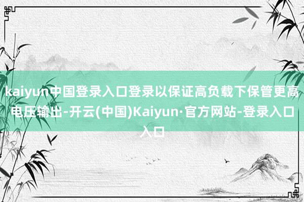 kaiyun中国登录入口登录以保证高负载下保管更高电压输出-开云(中国)Kaiyun·官方网站-登录入口