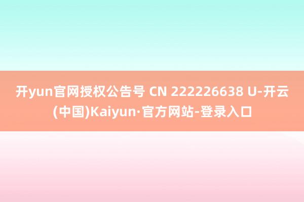 开yun官网授权公告号 CN 222226638 U-开云(中国)Kaiyun·官方网站-登录入口
