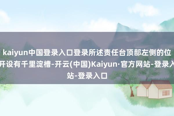 kaiyun中国登录入口登录所述责任台顶部左侧的位置开设有千里淀槽-开云(中国)Kaiyun·官方网站-登录入口