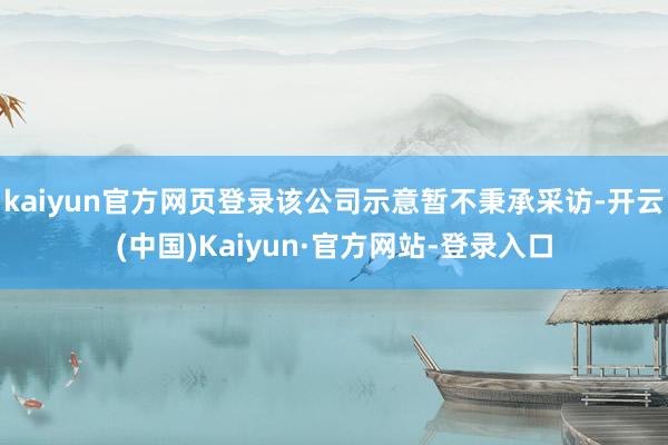 kaiyun官方网页登录该公司示意暂不秉承采访-开云(中国)Kaiyun·官方网站-登录入口