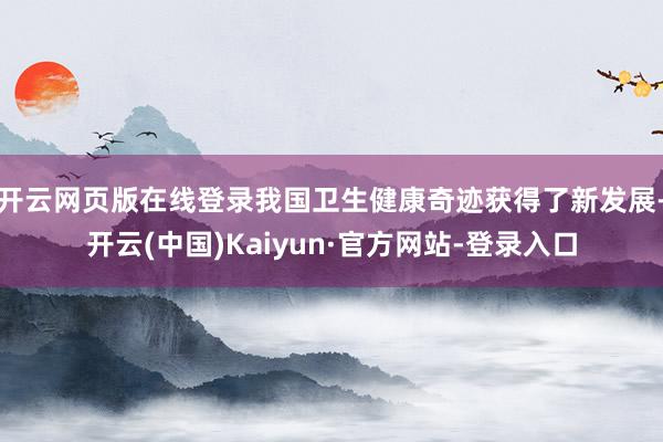 开云网页版在线登录我国卫生健康奇迹获得了新发展-开云(中国)Kaiyun·官方网站-登录入口