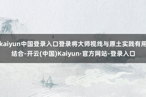 kaiyun中国登录入口登录将大师视线与原土实践有用结合-开云(中国)Kaiyun·官方网站-登录入口
