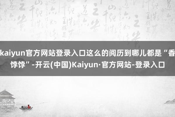 kaiyun官方网站登录入口这么的阅历到哪儿都是“香饽饽”-开云(中国)Kaiyun·官方网站-登录入口