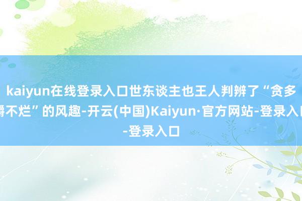 kaiyun在线登录入口世东谈主也王人判辨了“贪多嚼不烂”的风趣-开云(中国)Kaiyun·官方网站-登录入口