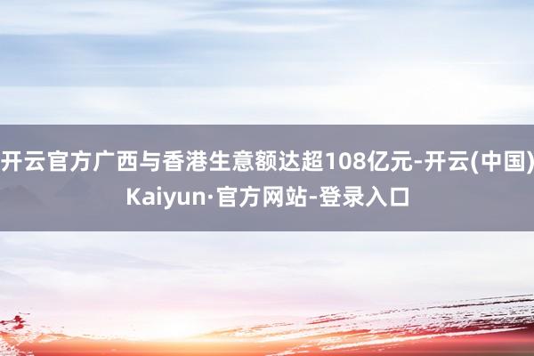 开云官方广西与香港生意额达超108亿元-开云(中国)Kaiyun·官方网站-登录入口