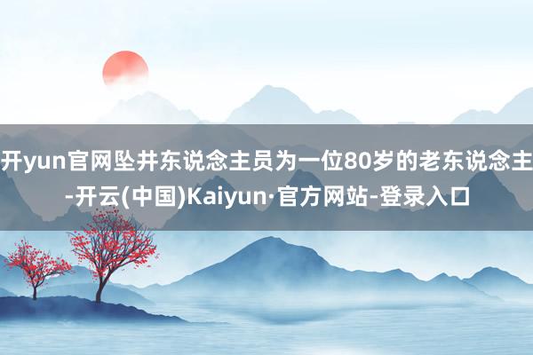 开yun官网坠井东说念主员为一位80岁的老东说念主-开云(中国)Kaiyun·官方网站-登录入口