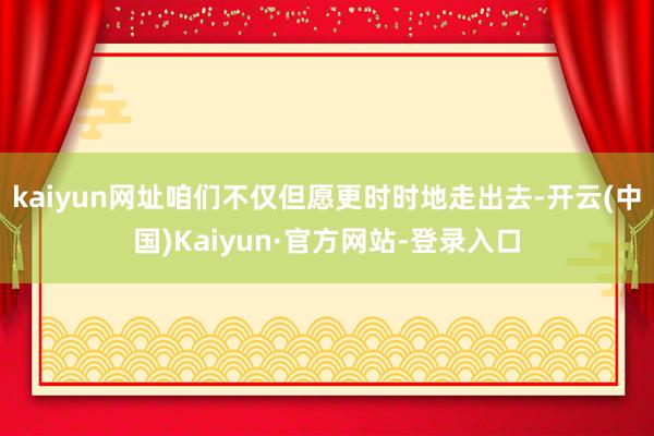 kaiyun网址咱们不仅但愿更时时地走出去-开云(中国)Kaiyun·官方网站-登录入口