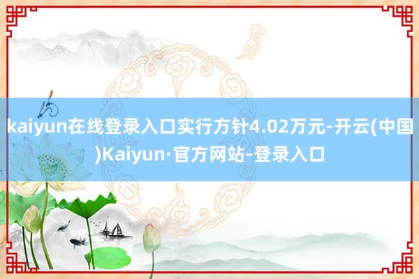 kaiyun在线登录入口实行方针4.02万元-开云(中国)Kaiyun·官方网站-登录入口