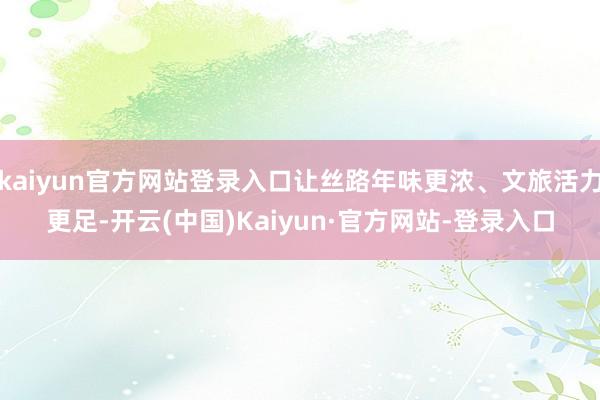 kaiyun官方网站登录入口让丝路年味更浓、文旅活力更足-开云(中国)Kaiyun·官方网站-登录入口