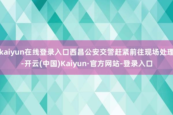 kaiyun在线登录入口西昌公安交警赶紧前往现场处理-开云(中国)Kaiyun·官方网站-登录入口