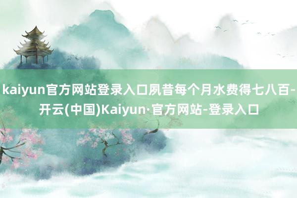 kaiyun官方网站登录入口夙昔每个月水费得七八百-开云(中国)Kaiyun·官方网站-登录入口