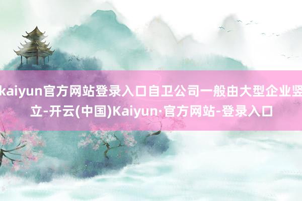 kaiyun官方网站登录入口自卫公司一般由大型企业竖立-开云(中国)Kaiyun·官方网站-登录入口