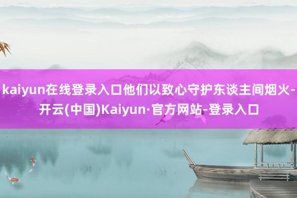 kaiyun在线登录入口他们以致心守护东谈主间烟火-开云(中国)Kaiyun·官方网站-登录入口
