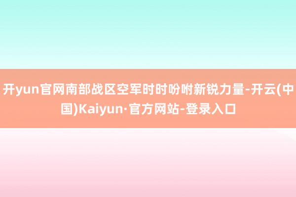 开yun官网南部战区空军时时吩咐新锐力量-开云(中国)Kaiyun·官方网站-登录入口
