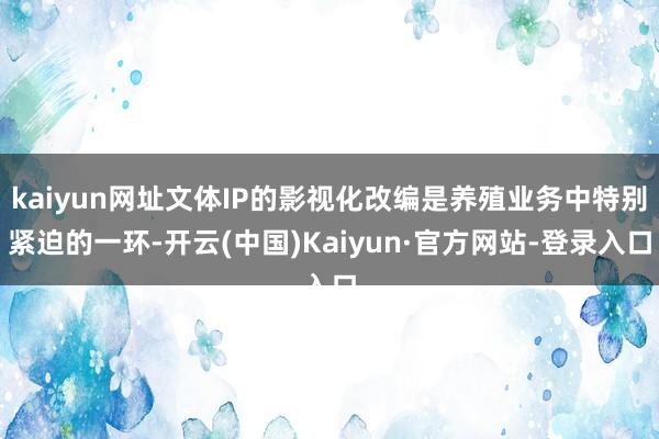 kaiyun网址文体IP的影视化改编是养殖业务中特别紧迫的一环-开云(中国)Kaiyun·官方网站-登录入口