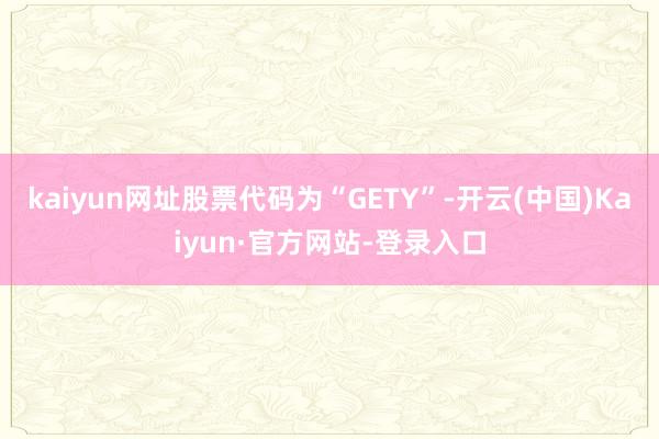 kaiyun网址股票代码为“GETY”-开云(中国)Kaiyun·官方网站-登录入口