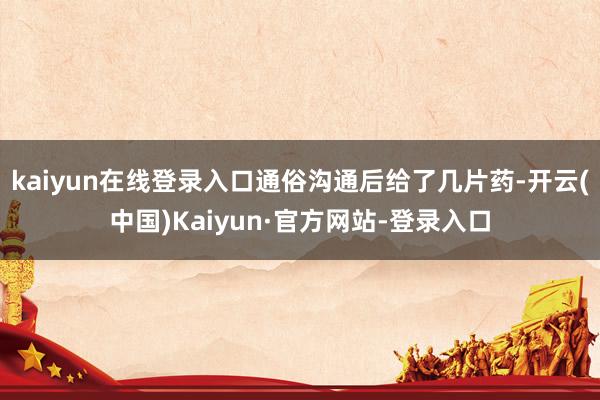 kaiyun在线登录入口通俗沟通后给了几片药-开云(中国)Kaiyun·官方网站-登录入口