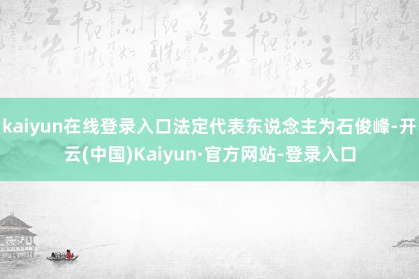 kaiyun在线登录入口法定代表东说念主为石俊峰-开云(中国)Kaiyun·官方网站-登录入口