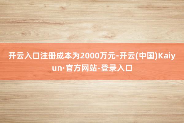 开云入口注册成本为2000万元-开云(中国)Kaiyun·官方网站-登录入口