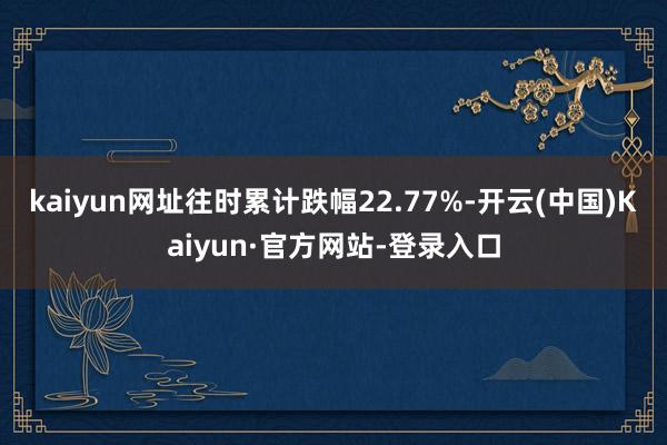 kaiyun网址往时累计跌幅22.77%-开云(中国)Kaiyun·官方网站-登录入口