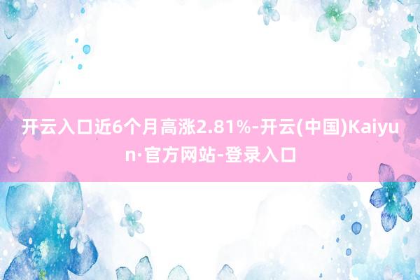 开云入口近6个月高涨2.81%-开云(中国)Kaiyun·官方网站-登录入口