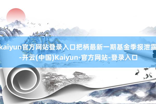 kaiyun官方网站登录入口把柄最新一期基金季报泄露-开云(中国)Kaiyun·官方网站-登录入口