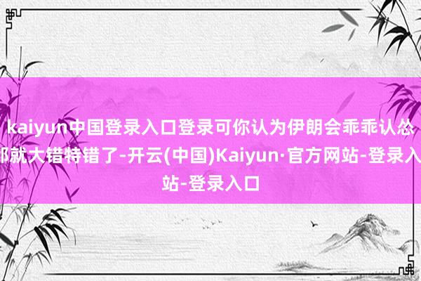 kaiyun中国登录入口登录可你认为伊朗会乖乖认怂?那就大错特错了-开云(中国)Kaiyun·官方网站-登录入口
