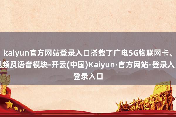 kaiyun官方网站登录入口搭载了广电5G物联网卡、视频及语音模块-开云(中国)Kaiyun·官方网站-登录入口