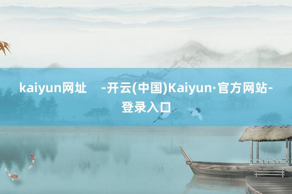 kaiyun网址    -开云(中国)Kaiyun·官方网站-登录入口