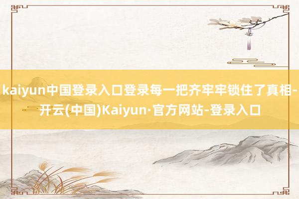 kaiyun中国登录入口登录每一把齐牢牢锁住了真相-开云(中国)Kaiyun·官方网站-登录入口
