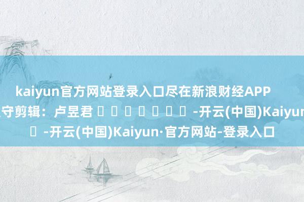 kaiyun官方网站登录入口尽在新浪财经APP            						职守剪辑：卢昱君 							-开云(中国)Kaiyun·官方网站-登录入口