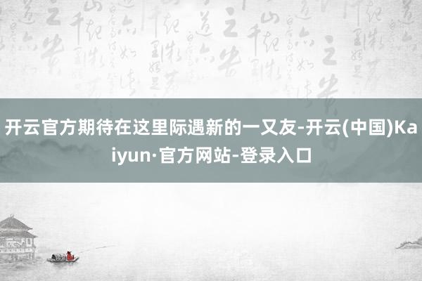 开云官方期待在这里际遇新的一又友-开云(中国)Kaiyun·官方网站-登录入口