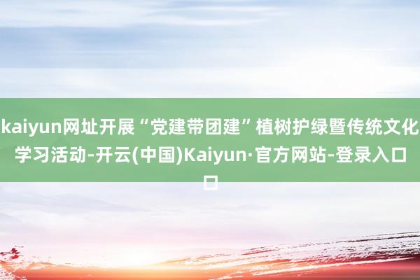 kaiyun网址开展“党建带团建”植树护绿暨传统文化学习活动-开云(中国)Kaiyun·官方网站-登录入口