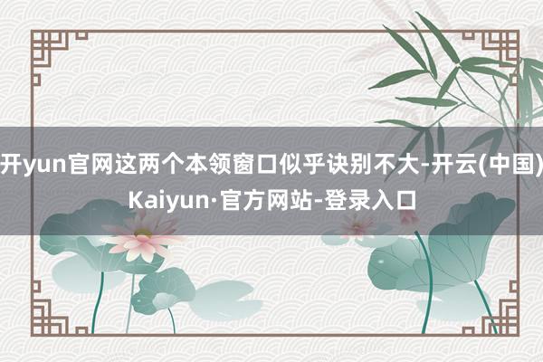 开yun官网这两个本领窗口似乎诀别不大-开云(中国)Kaiyun·官方网站-登录入口
