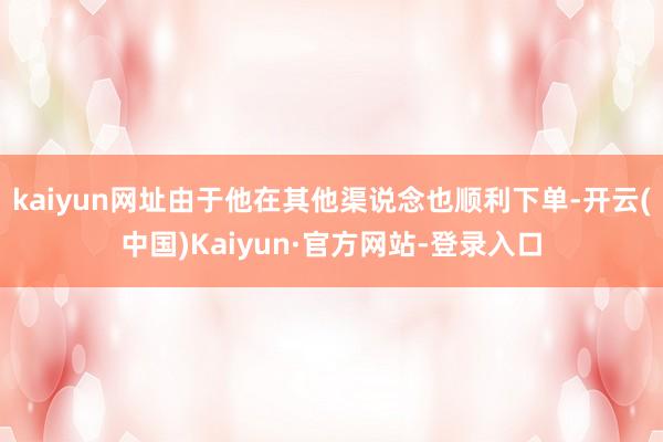 kaiyun网址由于他在其他渠说念也顺利下单-开云(中国)Kaiyun·官方网站-登录入口