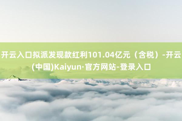 开云入口拟派发现款红利101.04亿元（含税）-开云(中国)Kaiyun·官方网站-登录入口