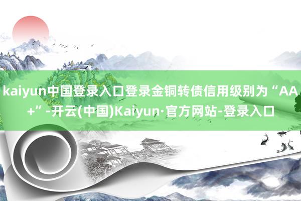 kaiyun中国登录入口登录金铜转债信用级别为“AA+”-开云(中国)Kaiyun·官方网站-登录入口