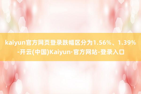 kaiyun官方网页登录跌幅区分为1.56%、1.39%-开云(中国)Kaiyun·官方网站-登录入口