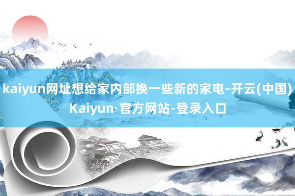 kaiyun网址想给家内部换一些新的家电-开云(中国)Kaiyun·官方网站-登录入口