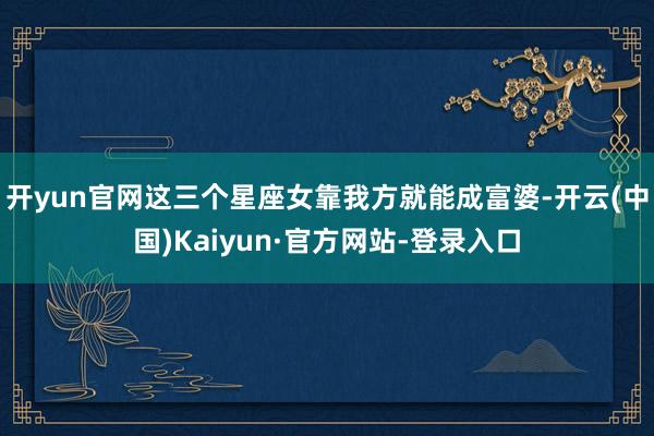 开yun官网这三个星座女靠我方就能成富婆-开云(中国)Kaiyun·官方网站-登录入口