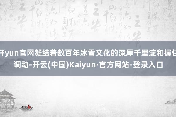 开yun官网凝结着数百年冰雪文化的深厚千里淀和握住调动-开云(中国)Kaiyun·官方网站-登录入口